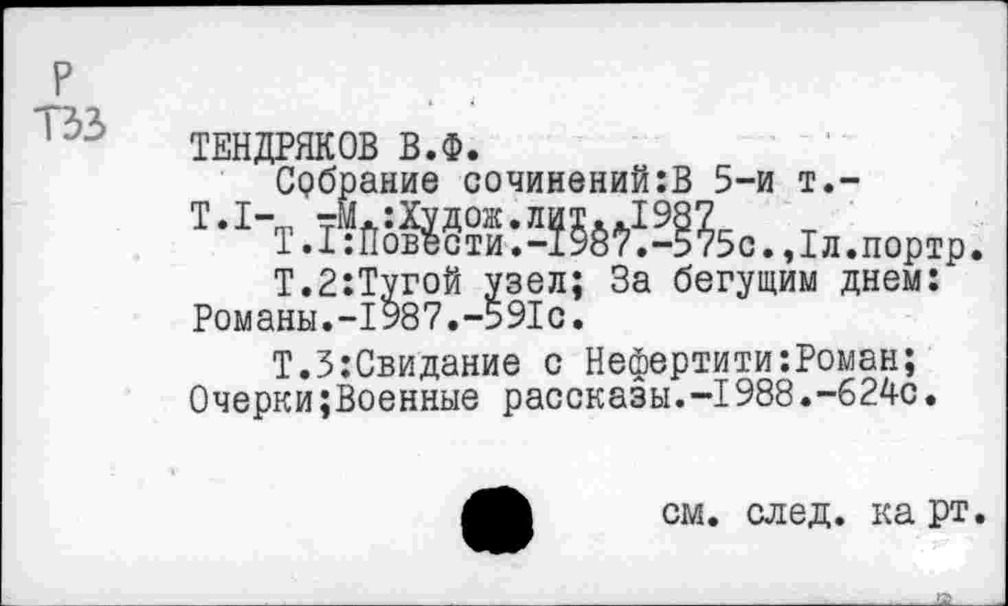 ﻿р тзз
ТЕНДРЯКОВ В.Ф.
Србрание сочинений:В 5-и т.-
Т-1-Т.ЙйбШ-Л55ё^^5с.,1л.пор1р.
Т.2:Тугой узел; За бегущим днем: Романы.-1987.-591с.
Т.З:Свидание с Нефертити:Роман; Очерки;Военные рассказы.-1988.-624с.
см. след. карт.